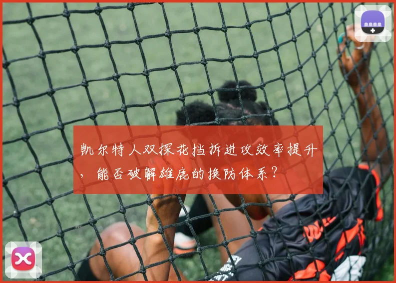 凯尔特人双探花挡拆进攻效率提升，能否破解雄鹿的换防体系？