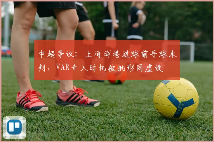 中超争议:上海海港进球前手球未判,VAR介入时机被批形同虚设