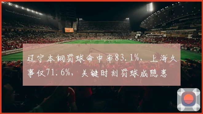 辽宁本钢罚球命中率83.1%，上海久事仅71.6%，关键时刻罚球成隐患